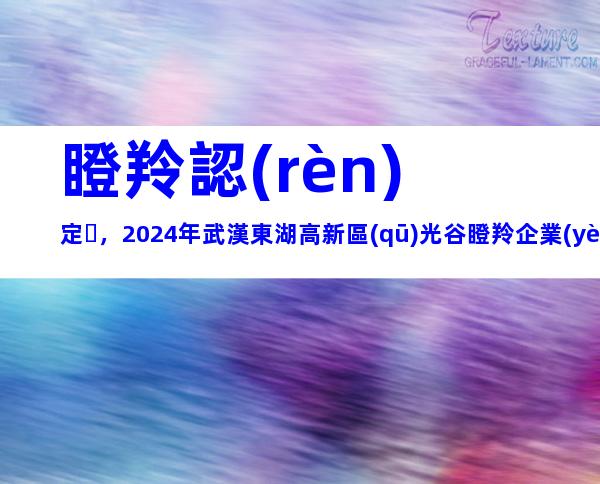 瞪羚認(rèn)定，2024年武漢東湖高新區(qū)光谷瞪羚企業(yè)認(rèn)定條件、程序梳理